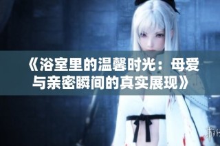 《浴室里的温馨时光：母爱与亲密瞬间的真实展现》