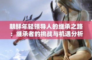 朝鲜年轻领导人的继承之路：继承者的挑战与机遇分析