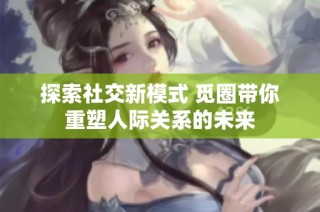 探索社交新模式 觅圈带你重塑人际关系的未来