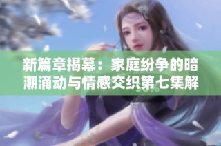 新篇章揭幕：家庭纷争的暗潮涌动与情感交织第七集解析