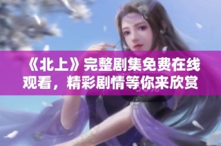 《北上》完整剧集免费在线观看，精彩剧情等你来欣赏与追逐