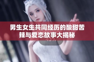 男生女生共同经历的酸甜苦辣与爱恋故事大揭秘