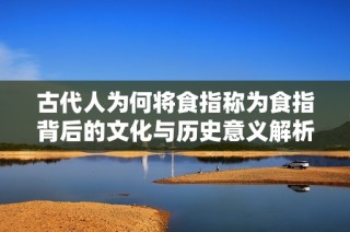 古代人为何将食指称为食指背后的文化与历史意义解析