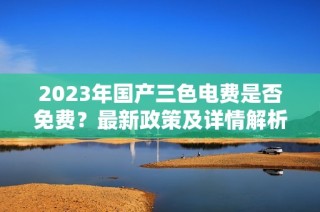2023年国产三色电费是否免费？最新政策及详情解析