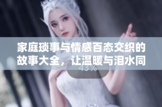 家庭琐事与情感百态交织的故事大全，让温暖与泪水同时绽放