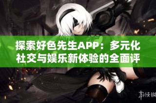 探索好色先生APP：多元化社交与娱乐新体验的全面评测