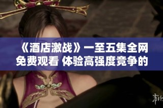 《酒店激战》一至五集全网免费观看 体验高强度竞争的激烈剧情