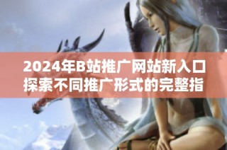 2024年B站推广网站新入口探索不同推广形式的完整指南
