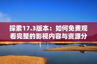 探索17.3版本：如何免费观看完整的影视内容与资源分享