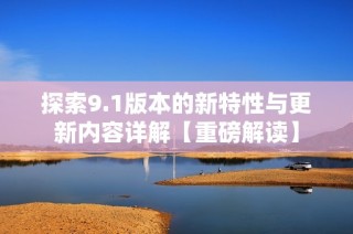 探索9.1版本的新特性与更新内容详解【重磅解读】