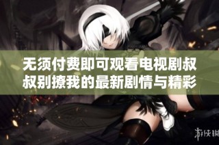 无须付费即可观看电视剧叔叔别撩我的最新剧情与精彩片段