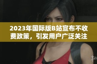 2023年国际版B站宣布不收费政策，引发用户广泛关注与讨论