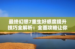 最终幻想7重生好感度提升技巧全解析：全面攻略让你轻松刷好感度