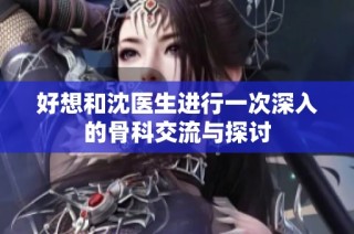 好想和沈医生进行一次深入的骨科交流与探讨