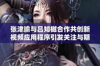 张津瑜与吕知樾合作共创新视频应用程序引发关注与期待