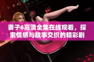 妻子6高清全集在线观看，探索情感与故事交织的精彩剧情