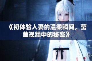 《初体验人妻的温柔瞬间，莹莹视频中的秘密》