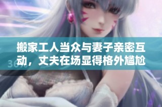 搬家工人当众与妻子亲密互动，丈夫在场显得格外尴尬