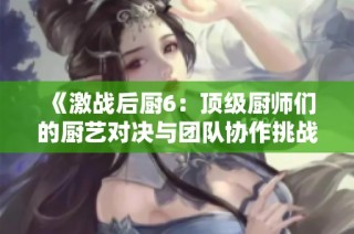 《激战后厨6：顶级厨师们的厨艺对决与团队协作挑战》