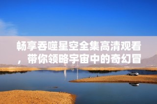 畅享吞噬星空全集高清观看，带你领略宇宙中的奇幻冒险之旅