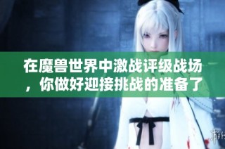 在魔兽世界中激战评级战场，你做好迎接挑战的准备了吗？
