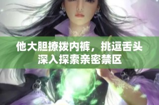 他大胆撩拨内裤，挑逗舌头深入探索亲密禁区