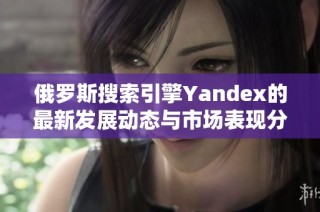 俄罗斯搜索引擎Yandex的最新发展动态与市场表现分析