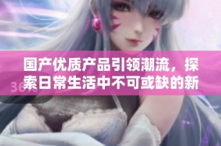 国产优质产品引领潮流，探索日常生活中不可或缺的新选择