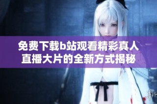 免费下载b站观看精彩真人直播大片的全新方式揭秘