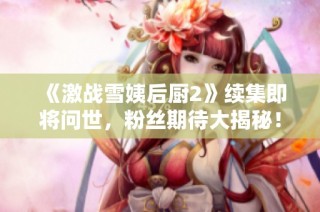 《激战雪姨后厨2》续集即将问世，粉丝期待大揭秘！