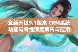 全新升级9.1版本 CRM系统功能与特性深度解析与应用指南
