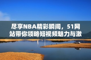 尽享NBA精彩瞬间，51网站带你领略短视频魅力与激情！