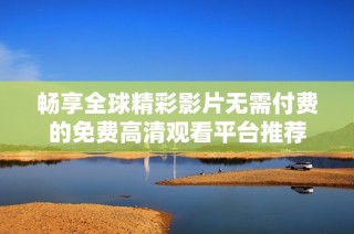 畅享全球精彩影片无需付费的免费高清观看平台推荐