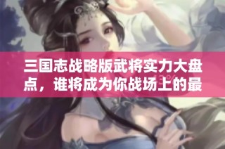 三国志战略版武将实力大盘点，谁将成为你战场上的最佳搭档