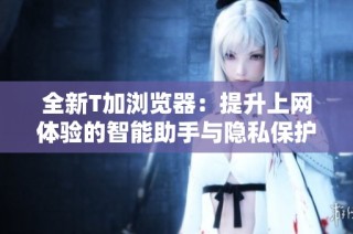 全新T加浏览器：提升上网体验的智能助手与隐私保护工具