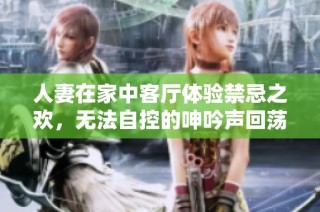 人妻在家中客厅体验禁忌之欢，无法自控的呻吟声回荡四周
