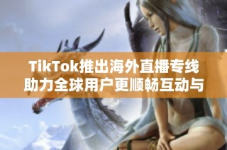 TikTok推出海外直播专线助力全球用户更顺畅互动与分享体验