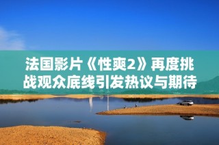 法国影片《性爽2》再度挑战观众底线引发热议与期待