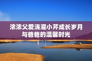 浓浓父爱浇灌小芹成长岁月与爸爸的温馨时光
