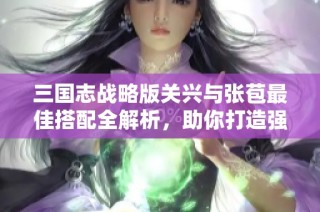 三国志战略版关兴与张苞最佳搭配全解析，助你打造强大阵容