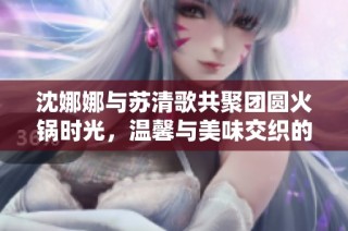 沈娜娜与苏清歌共聚团圆火锅时光，温馨与美味交织的盛宴
