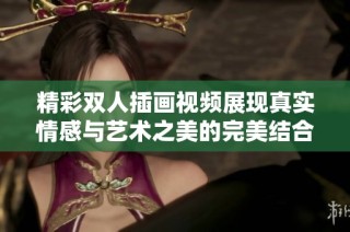 精彩双人插画视频展现真实情感与艺术之美的完美结合