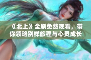 《北上》全剧免费观看，带你领略别样旅程与心灵成长