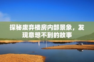 探秘废弃楼房内部景象，发现意想不到的故事