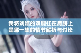 我将刘姨的双腿扛在肩膀上是哪一集的情节解析与讨论