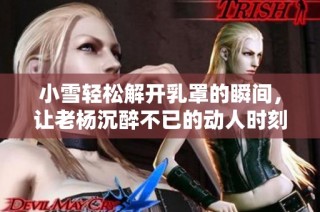 小雪轻松解开乳罩的瞬间，让老杨沉醉不已的动人时刻