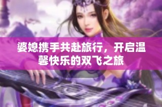 婆媳携手共赴旅行，开启温馨快乐的双飞之旅