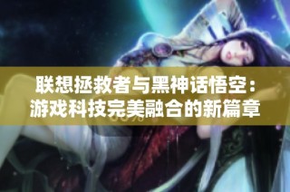 联想拯救者与黑神话悟空：游戏科技完美融合的新篇章