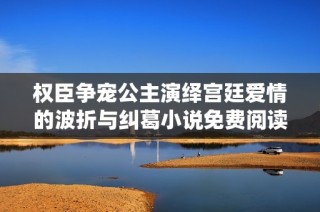 权臣争宠公主演绎宫廷爱情的波折与纠葛小说免费阅读