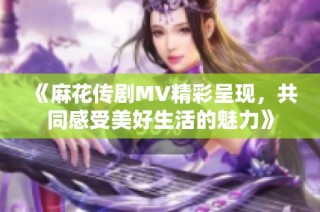 《麻花传剧MV精彩呈现，共同感受美好生活的魅力》